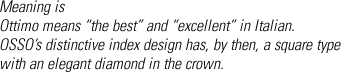 Meaning is
Ottimo means “the best” and “excellent” in Italian.
OSSO’s distinctive index design has, by then, a square type with an elegant diamond in the crown.